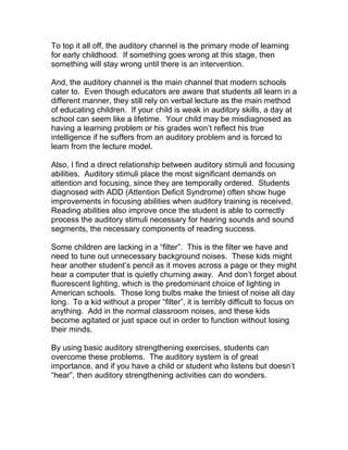 To top it all off, the auditory channel is the primary mode of learning
for early childhood. If something goes wrong at this stage, then
something will stay wrong until there is an intervention.

And, the auditory channel is the main channel that modern schools
cater to. Even though educators are aware that students all learn in a
different manner, they still rely on verbal lecture as the main method
of educating children. If your child is weak in auditory skills, a day at
school can seem like a lifetime. Your child may be misdiagnosed as
having a learning problem or his grades won’t reflect his true
intelligence if he suffers from an auditory problem and is forced to
learn from the lecture model.

Also, I find a direct relationship between auditory stimuli and focusing
abilities. Auditory stimuli place the most significant demands on
attention and focusing, since they are temporally ordered. Students
diagnosed with ADD (Attention Deficit Syndrome) often show huge
improvements in focusing abilities when auditory training is received.
Reading abilities also improve once the student is able to correctly
process the auditory stimuli necessary for hearing sounds and sound
segments, the necessary components of reading success.

Some children are lacking in a “filter”. This is the filter we have and
need to tune out unnecessary background noises. These kids might
hear another student’s pencil as it moves across a page or they might
hear a computer that is quietly churning away. And don’t forget about
fluorescent lighting, which is the predominant choice of lighting in
American schools. Those long bulbs make the tiniest of noise all day
long. To a kid without a proper “filter”, it is terribly difficult to focus on
anything. Add in the normal classroom noises, and these kids
become agitated or just space out in order to function without losing
their minds.

By using basic auditory strengthening exercises, students can
overcome these problems. The auditory system is of great
importance, and if you have a child or student who listens but doesn’t
“hear”, then auditory strengthening activities can do wonders.
 