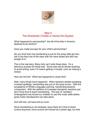 Step 5
         The Kinesthetic (Tactile or Hands On) System

What happened to penmanship? Are all of the kids in America
destined to be doctors?

Have you made excuses for your child’s penmanship?

Do you think that nice handwriting is just for the prissy little girl who
sits in the front row of the class with her hand raised and who has
straight A’s?

This is the real story. Many kids can’t write these days. It’s a
laborious process for these kids. Some kids will do almost anything
to avoid writing, even if it means getting in trouble, such as missing a
recess.

How can this be? What has happened to cause this?

Well, many things have happened. When teachers started accepting
invented spellings, handwriting was put on the back burner. With the
acceptance of Whole Language Learning, handwriting became
unimportant. With the addition of increased standards, teachers just
don’t have time to teach handwriting. The loss of “sandbox”
kindergartens has forced our children to use fine motor skills before
gross motor development can take place.

And with this, we have lost so much.

Since handwriting is not stressed, since there isn’t time to teach
cursive anymore, since cursive isn’t forced at a certain age, our kids
 