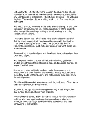 just can’t write. Oh, they have the ideas in their brains, but when it
comes time for their hands to keep up with their brains, there just isn’t
any coordination of information. The student gives up. The writing is
illegible. The teacher places a failing mark on it. The parents are
distraught.

And to top it all off, problems in this area are increasing. In any given
classroom across America you will find up to 30 % of the students
who have problems writing, holding a pencil, cutting, and doing
school work in general.

This is the bottom line. These kids have brains that think quickly.
But, for some reason, their hands can’t keep up with their brains.
Their work is sloppy, difficult to read. Art projects are messy.
Handwriting is illegible. And make any excuse you want, these kids
are miserable.

Because they are so intelligent and they know they just can’t get their
ideas onto paper.

And they watch other children with nicer handwriting get better
grades, even though those children’s ideas and answers may not be
as good as their own.

And, even in other subjects, such as math, their columns are
misaligned, and their answers are incorrect, mostly because of the
mess they made on their papers, and not because they didn’t know
the actual process.

Give these kids a verbal assignment, and they will soar. Give them a
written assignment, and they will fail.

So, how do you go about correcting something of this magnitude?
Buy cursive books and have them practice?

Although that is a start, it isn’t a solution. I have worked with many
children who have eye/hand coordination problems who have
managed to work through several cursive workbooks, and their
handwriting is still terrible.
 