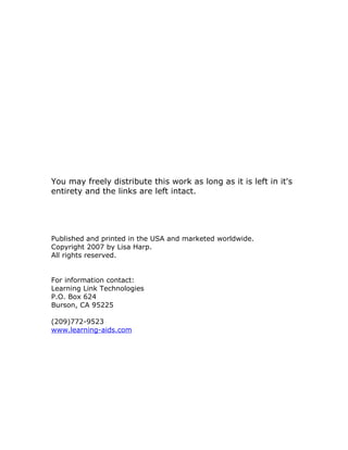 You may freely distribute this work as long as it is left in it's
entirety and the links are left intact.




Published and printed in the USA and marketed worldwide.
Copyright 2007 by Lisa Harp.
All rights reserved.


For information contact:
Learning Link Technologies
P.O. Box 624
Burson, CA 95225

(209)772-9523
www.learning-aids.com
 