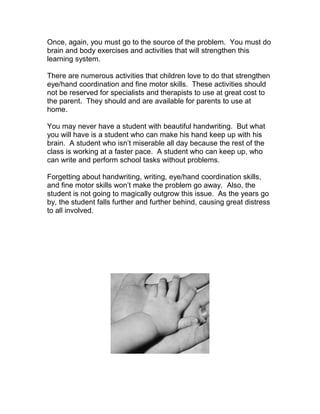 Once, again, you must go to the source of the problem. You must do
brain and body exercises and activities that will strengthen this
learning system.

There are numerous activities that children love to do that strengthen
eye/hand coordination and fine motor skills. These activities should
not be reserved for specialists and therapists to use at great cost to
the parent. They should and are available for parents to use at
home.

You may never have a student with beautiful handwriting. But what
you will have is a student who can make his hand keep up with his
brain. A student who isn’t miserable all day because the rest of the
class is working at a faster pace. A student who can keep up, who
can write and perform school tasks without problems.

Forgetting about handwriting, writing, eye/hand coordination skills,
and fine motor skills won’t make the problem go away. Also, the
student is not going to magically outgrow this issue. As the years go
by, the student falls further and further behind, causing great distress
to all involved.
 
