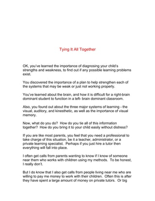 Tying It All Together



OK, you’ve learned the importance of diagnosing your child’s
strengths and weakness, to find out if any possible learning problems
exist.

You discovered the importance of a plan to help strengthen each of
the systems that may be weak or just not working properly.

You’ve learned about the brain, and how it is difficult for a right-brain
dominant student to function in a left- brain dominant classroom.

Also, you found out about the three major systems of learning - the
visual, auditory, and kinesthetic, as well as the importance of visual
memory.

Now, what do you do? How do you tie all of this information
together? How do you bring it to your child easily without distress?

If you are like most parents, you feel that you need a professional to
take charge of this situation, be it a teacher, administrator, or a
private learning specialist. Perhaps if you just hire a tutor then
everything will fall into place.

I often get calls from parents wanting to know if I know of someone
near them who works with children using my methods. To be honest,
I really don’t.

But I do know that I also get calls from people living near me who are
willing to pay me money to work with their children. Often this is after
they have spent a large amount of money on private tutors. Or big
 