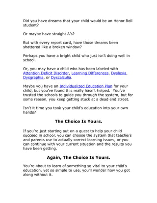 Did you have dreams that your child would be an Honor Roll
student?

Or maybe have straight A’s?

But with every report card, have those dreams been
shattered like a broken window?

Perhaps you have a bright child who just isn’t doing well in
school.

Or, you may have a child who has been labeled with
Attention Deficit Disorder, Learning Differences, Dyslexia,
Dysgraphia, or Dyscalculia.

Maybe you have an Individualized Education Plan for your
child, but you’ve found this really hasn’t helped. You’ve
trusted the schools to guide you through the system, but for
some reason, you keep getting stuck at a dead end street.

Isn’t it time you took your child’s education into your own
hands?

                 The Choice Is Yours.

If you’re just starting out on a quest to help your child
succeed in school, you can choose the system that teachers
and parents use to actually correct learning issues, or you
can continue with your current situation and the results you
have been getting.

             Again, The Choice Is Yours.

You’re about to learn of something so vital to your child’s
education, yet so simple to use, you’ll wonder how you got
along without it.
 
