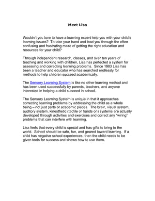 Meet Lisa


Wouldn’t you love to have a learning expert help you with your child’s
learning issues? To take your hand and lead you through the often
confusing and frustrating maze of getting the right education and
resources for your child?

Through independent research, classes, and over ten years of
teaching and working with children, Lisa has perfected a system for
assessing and correcting learning problems. Since 1983 Lisa has
been a teacher and educator who has searched endlessly for
methods to help children succeed academically.

The Sensory Learning System is like no other learning method and
has been used successfully by parents, teachers, and anyone
interested in helping a child succeed in school.

The Sensory Learning System is unique in that it approaches
correcting learning problems by addressing the child as a whole
being – not just parts or academic pieces. The brain, visual system,
auditory system, kinesthetic (tactile or hands on) systems are actually
developed through activities and exercises and correct any “wiring”
problems that can interfere with learning.

Lisa feels that every child is special and has gifts to bring to the
world. School should be safe, fun, and geared toward learning. If a
child has negative school experiences, then the child needs to be
given tools for success and shown how to use them.
 