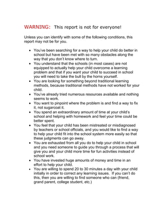 WARNING: This report is not for everyone!

Unless you can identify with some of the following conditions, this
report may not be for you.

  • You’ve been searching for a way to help your child do better in
    school but have been met with so many obstacles along the
    way that you don’t know where to turn.
  • You understand that the schools (in most cases) are not
    equipped to actually help your child overcome a learning
    problem and that if you want your child to succeed in school
    you will need to take the bull by the horns yourself.
  • You are looking for something beyond traditional learning
    methods, because traditional methods have not worked for your
    child.
  • You’ve already tried numerous resources available and nothing
    seems to work.
  • You want to pinpoint where the problem is and find a way to fix
    it, not sugarcoat it.
  • You spend an extraordinary amount of time at your child’s
    school and helping with homework and feel your time could be
    better spent.
  • You feel that your child has been mistreated or misdiagnosed
    by teachers or school officials, and you would like to find a way
    to help your child fit into the school system more easily so that
    these judgments can go away.
  • You are exhausted from all you do to help your child in school
    and you need someone to guide you through a process that will
    give you and your child more time for fun activities instead of
    school work.
  • You have invested huge amounts of money and time in an
    effort to help your child.
  • You are willing to spend 20 to 30 minutes a day with your child
    initially in order to correct any learning issues. If you can’t do
    this, then you are willing to find someone who can (friend,
    grand parent, college student, etc.)
 