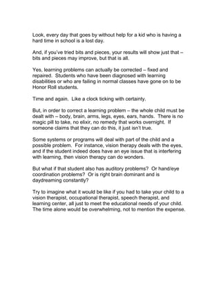 Look, every day that goes by without help for a kid who is having a
hard time in school is a lost day.

And, if you’ve tried bits and pieces, your results will show just that –
bits and pieces may improve, but that is all.

Yes, learning problems can actually be corrected – fixed and
repaired. Students who have been diagnosed with learning
disabilities or who are failing in normal classes have gone on to be
Honor Roll students.

Time and again. Like a clock ticking with certainty.

But, in order to correct a learning problem – the whole child must be
dealt with – body, brain, arms, legs, eyes, ears, hands. There is no
magic pill to take, no elixir, no remedy that works overnight. If
someone claims that they can do this, it just isn’t true.

Some systems or programs will deal with part of the child and a
possible problem. For instance, vision therapy deals with the eyes,
and if the student indeed does have an eye issue that is interfering
with learning, then vision therapy can do wonders.

But what if that student also has auditory problems? Or hand/eye
coordination problems? Or is right brain dominant and is
daydreaming constantly?

Try to imagine what it would be like if you had to take your child to a
vision therapist, occupational therapist, speech therapist, and
learning center, all just to meet the educational needs of your child.
The time alone would be overwhelming, not to mention the expense.
 