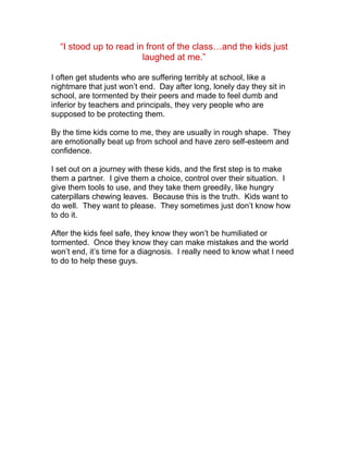 “I stood up to read in front of the class…and the kids just
                        laughed at me.”

I often get students who are suffering terribly at school, like a
nightmare that just won’t end. Day after long, lonely day they sit in
school, are tormented by their peers and made to feel dumb and
inferior by teachers and principals, they very people who are
supposed to be protecting them.

By the time kids come to me, they are usually in rough shape. They
are emotionally beat up from school and have zero self-esteem and
confidence.

I set out on a journey with these kids, and the first step is to make
them a partner. I give them a choice, control over their situation. I
give them tools to use, and they take them greedily, like hungry
caterpillars chewing leaves. Because this is the truth. Kids want to
do well. They want to please. They sometimes just don’t know how
to do it.

After the kids feel safe, they know they won’t be humiliated or
tormented. Once they know they can make mistakes and the world
won’t end, it’s time for a diagnosis. I really need to know what I need
to do to help these guys.
 