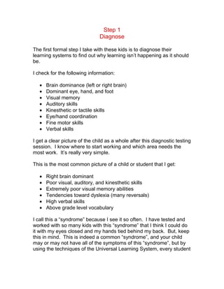 Step 1
                               Diagnose

The first formal step I take with these kids is to diagnose their
learning systems to find out why learning isn’t happening as it should
be.

I check for the following information:

   •   Brain dominance (left or right brain)
   •   Dominant eye, hand, and foot
   •   Visual memory
   •   Auditory skills
   •   Kinesthetic or tactile skills
   •   Eye/hand coordination
   •   Fine motor skills
   •   Verbal skills

I get a clear picture of the child as a whole after this diagnostic testing
session. I know where to start working and which area needs the
most work. It’s really very simple.

This is the most common picture of a child or student that I get:

   •   Right brain dominant
   •   Poor visual, auditory, and kinesthetic skills
   •   Extremely poor visual memory abilities
   •   Tendencies toward dyslexia (many reversals)
   •   High verbal skills
   •   Above grade level vocabulary

I call this a “syndrome” because I see it so often. I have tested and
worked with so many kids with this “syndrome” that I think I could do
it with my eyes closed and my hands tied behind my back. But, keep
this in mind. This is indeed a common “syndrome”, and your child
may or may not have all of the symptoms of this “syndrome”, but by
using the techniques of the Universal Learning System, every student
 