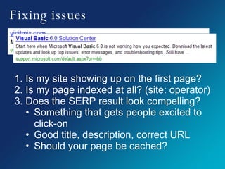 Fixing issues Is my site showing up on the first page? Is my page indexed at all? (site: operator) Does the SERP result look compelling? Something that gets people excited to click-on Good title, description, correct URL Should your page be cached? 