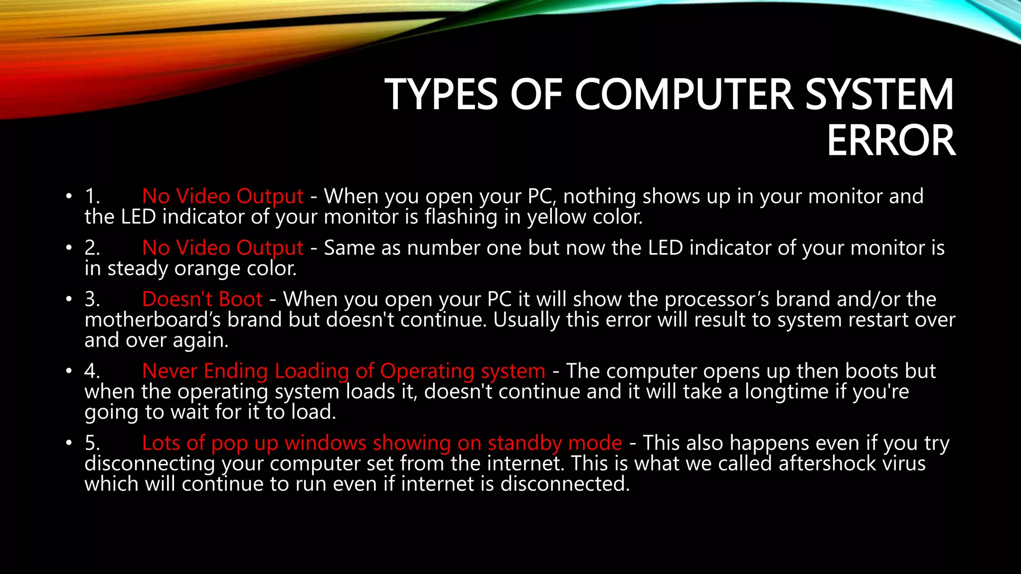 TYPES OF COMPUTER SYSTEM
ERROR
• 1. No Video Output - When you open your PC, nothing shows up in your monitor and
the LED indicator of your monitor is flashing in yellow color.
• 2. No Video Output - Same as number one but now the LED indicator of your monitor is
in steady orange color.
• 3. Doesn't Boot - When you open your PC it will show the processor’s brand and/or the
motherboard’s brand but doesn't continue. Usually this error will result to system restart over
and over again.
• 4. Never Ending Loading of Operating system - The computer opens up then boots but
when the operating system loads it, doesn't continue and it will take a longtime if you're
going to wait for it to load.
• 5. Lots of pop up windows showing on standby mode - This also happens even if you try
disconnecting your computer set from the internet. This is what we called aftershock virus
which will continue to run even if internet is disconnected.
 