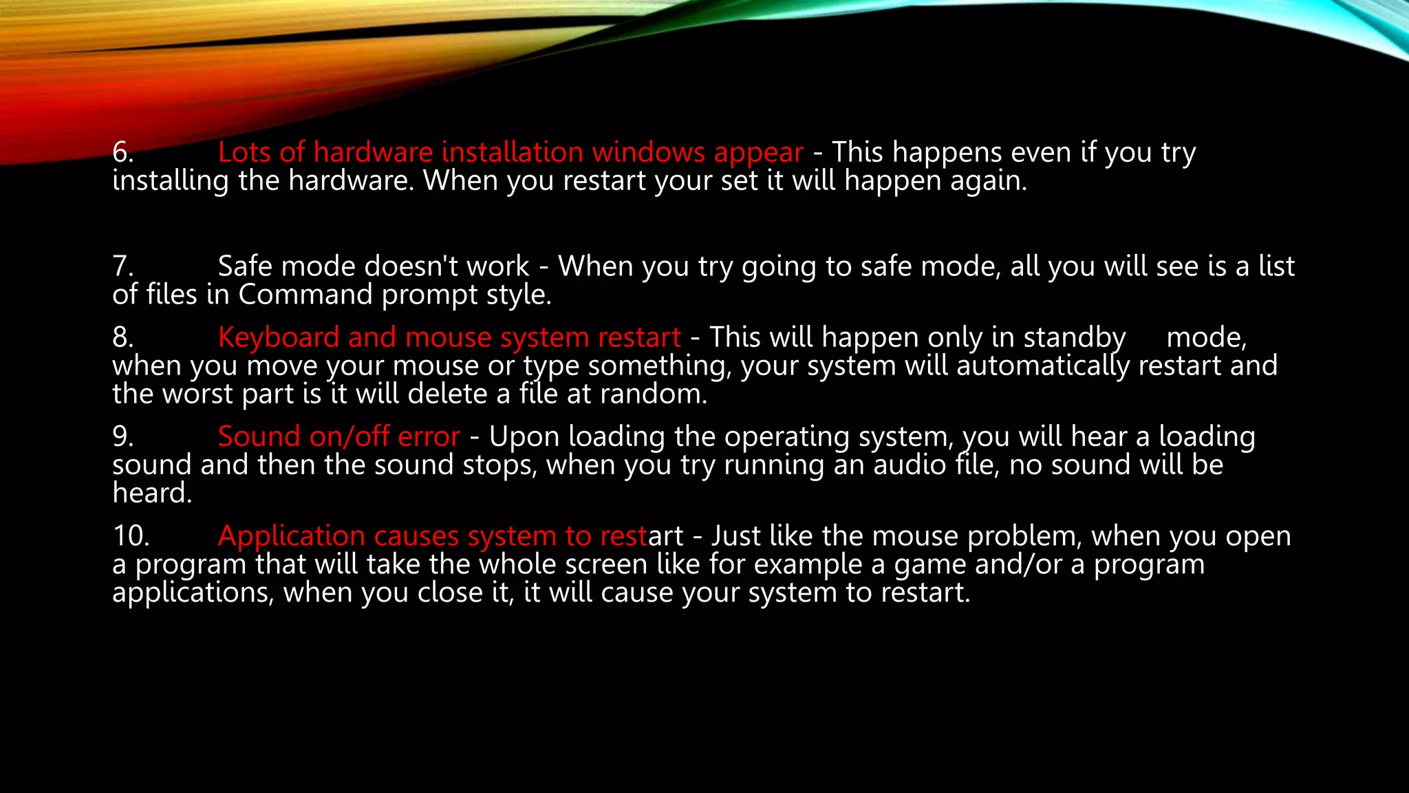 6. Lots of hardware installation windows appear - This happens even if you try
installing the hardware. When you restart your set it will happen again.
7. Safe mode doesn't work - When you try going to safe mode, all you will see is a list
of files in Command prompt style.
8. Keyboard and mouse system restart - This will happen only in standby mode,
when you move your mouse or type something, your system will automatically restart and
the worst part is it will delete a file at random.
9. Sound on/off error - Upon loading the operating system, you will hear a loading
sound and then the sound stops, when you try running an audio file, no sound will be
heard.
10. Application causes system to restart - Just like the mouse problem, when you open
a program that will take the whole screen like for example a game and/or a program
applications, when you close it, it will cause your system to restart.
 