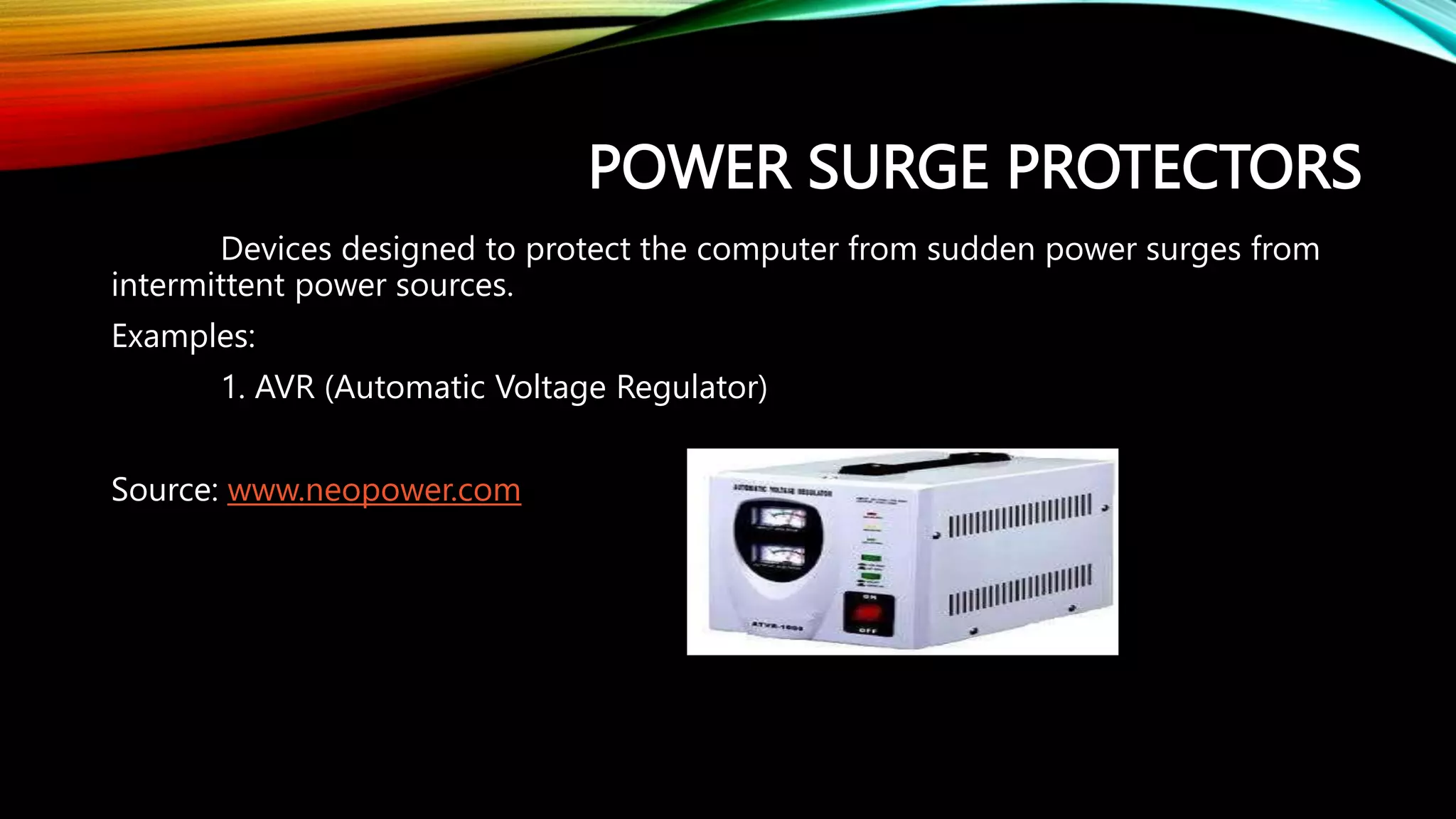 POWER SURGE PROTECTORS
Devices designed to protect the computer from sudden power surges from
intermittent power sources.
Examples:
1. AVR (Automatic Voltage Regulator)
Source: www.neopower.com
 