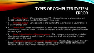 TYPES OF COMPUTER SYSTEM
ERROR
• 1. No Video Output - When you open your PC, nothing shows up in your monitor and
the LED indicator of your monitor is flashing in yellow color.
• 2. No Video Output - Same as number one but now the LED indicator of your monitor is
in steady orange color.
• 3. Doesn't Boot - When you open your PC it will show the processor’s brand and/or the
motherboard’s brand but doesn't continue. Usually this error will result to system restart over
and over again.
• 4. Never Ending Loading of Operating system - The computer opens up then boots but
when the operating system loads it, doesn't continue and it will take a longtime if you're
going to wait for it to load.
• 5. Lots of pop up windows showing on standby mode - This also happens even if you try
disconnecting your computer set from the internet. This is what we called aftershock virus
which will continue to run even if internet is disconnected.
 