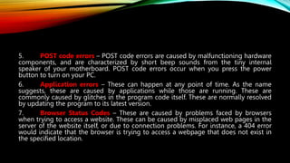 5. POST code errors – POST code errors are caused by malfunctioning hardware
components, and are characterized by short beep sounds from the tiny internal
speaker of your motherboard. POST code errors occur when you press the power
button to turn on your PC.
6. Application errors – These can happen at any point of time. As the name
suggests, these are caused by applications while those are running. These are
commonly caused by glitches in the program code itself. These are normally resolved
by updating the program to its latest version.
7. Browser Status Codes – These are caused by problems faced by browsers
when trying to access a website. These can be caused by misplaced web pages in the
server of the website itself, or due to connection problems. For instance, a 404 error
would indicate that the browser is trying to access a webpage that does not exist in
the specified location.
 