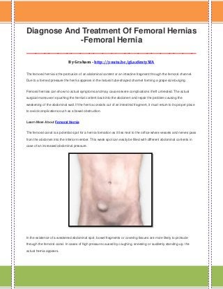 Diagnose And Treatment Of Femoral Hernias
-Femoral Hernia
______________________________________
By Graham - http://youtu.be/gLaaSmtyXfA
The femoral hernia is the protrusion of an abdominal content or an intestine fragment through the femoral channel.
Due to a formed pressure the hernia appears in the natural tube-shaped channel forming a grape size bulging.
Femoral hernias can show no actual symptoms and may cause severe complications if left untreated. The actual
surgical maneuver is pushing the hernial content back into the abdomen and repair the problem causing the
weakening of the abdominal wall. If the hernia consists out of an intestinal fragment, it must return to its proper place
to avoid complications such as a bowel obstruction.
Learn More About Femoral Hernia
The femoral canal is a potential spot for a hernia formation as it lies next to the orifice where vessels and nerves pass
from the abdomen into the inferior member. This weak spot can easily be filled with different abdominal contents in
case of an increased abdominal pressure.

In the existence of a weakened abdominal spot, bowel fragments or covering tissues are more likely to protrude
through the femoral canal. In cases of high pressure caused by coughing, sneezing or suddenly standing-up, the
actual hernia appears.

 