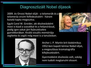 Diagnosztizált Nobel díjasok
2009. év Orvosi Nobel-díját - a telomerák és a
telomeráz enzim felfedezéséért - három
kutató kapta megosztva.
Egyik Carol W. Greider, aki diszlexiásként
most is küzd a szavakkal és a helyesírással,
pedig igen sokat járt fejlesztésekre
gyerekkorában. Kiváló vizuális memóriája
segítette és segíti még most is a tanulásban.
Archer J. P. Martin brit biokémikus
1952-ben kapott kémiai Nobel-díjat,
a megoszlásos kromatográfia
kifejlesztéséért.
Gyermekként diszlexiás volt, sokáig
nem tudott megtanulni olvasni.
 