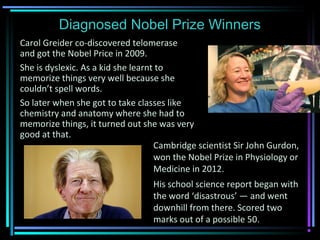 Diagnosed Nobel Prize Winners
Carol Greider co-discovered telomerase
and got the Nobel Price in 2009.
She is dyslexic. As a kid she learnt to
memorize things very well because she
couldn’t spell words.
So later when she got to take classes like
chemistry and anatomy where she had to
memorize things, it turned out she was very
good at that.
Cambridge scientist Sir John Gurdon,
won the Nobel Prize in Physiology or
Medicine in 2012.
His school science report began with
the word ‘disastrous’ — and went
downhill from there. Scored two
marks out of a possible 50.
 