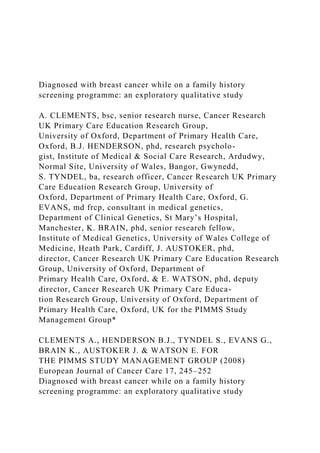 Diagnosed with breast cancer while on a family history
screening programme: an exploratory qualitative study
A. CLEMENTS, bsc, senior research nurse, Cancer Research
UK Primary Care Education Research Group,
University of Oxford, Department of Primary Health Care,
Oxford, B.J. HENDERSON, phd, research psycholo-
gist, Institute of Medical & Social Care Research, Ardudwy,
Normal Site, University of Wales, Bangor, Gwynedd,
S. TYNDEL, ba, research officer, Cancer Research UK Primary
Care Education Research Group, University of
Oxford, Department of Primary Health Care, Oxford, G.
EVANS, md frcp, consultant in medical genetics,
Department of Clinical Genetics, St Mary’s Hospital,
Manchester, K. BRAIN, phd, senior research fellow,
Institute of Medical Genetics, University of Wales College of
Medicine, Heath Park, Cardiff, J. AUSTOKER, phd,
director, Cancer Research UK Primary Care Education Research
Group, University of Oxford, Department of
Primary Health Care, Oxford, & E. WATSON, phd, deputy
director, Cancer Research UK Primary Care Educa-
tion Research Group, University of Oxford, Department of
Primary Health Care, Oxford, UK for the PIMMS Study
Management Group*
CLEMENTS A., HENDERSON B.J., TYNDEL S., EVANS G.,
BRAIN K., AUSTOKER J. & WATSON E. FOR
THE PIMMS STUDY MANAGEMENT GROUP (2008)
European Journal of Cancer Care 17, 245–252
Diagnosed with breast cancer while on a family history
screening programme: an exploratory qualitative study
 