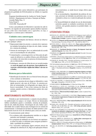 8 INFORMAÇÕES AGRONÔMICAS Nº 96 – DEZEMBRO/2001
Informações sobre outros laboratórios que participam do
programa de qualidade da ESALQ podem ser obtidos no seguinte
endereço:
Programa Interlaboratorial de Análise de Tecido Vegetal
ESALQ - Departamento de Solos e Nutrição de Plantas
Avenida Pádua Dias, 11
Caixa Postal 9
13418-900 Piracicaba-SP
Como o procedimento de laboratório é peculiar de cada la-
boratório, em seguida são apresentados apenas detalhes importan-
tes que estão mais relacionados com o agricultor, ou seja, a
amostragem e a remessa para o laboratório.
Cuidados com a amostragem
Algumas recomendações são básicas e devem ser observa-
das para qualquer cultura:
• Representatividade da amostra: a amostra deve represen-
tar unidades homogêneas de tipos de solo, idade, varieda-
de e sistema de produção;
• Sistema de amostragem: deve ser padronizado de acordo
com as recomendações de cada planta;
• Contaminações: a amostragem deve ser feita antes da apli-
cação de defensivos ou adubos foliares, pois dificilmente
os resíduos são removidos no processo de descontamina-
ção no laboratório;
• Embalagem: amostras de folha devem ser acondicionadas
em sacos de papel, que são porosos. Sacos plásticos fa-
vorecem a deterioração rápida das folhas e devem ser
evitados.
Remessa para o laboratório
• Identificação da amostra: deve ser feita de forma clara para
evitar confusão no laboratório.
• Remessa: as amostras devem chegar ao laboratório o mais
rápido possível, não mais de 48 horas. As amostras po-
dem ser armazenadas em refrigerador por alguns dias se
houver necessidade. É bom evitar remessa em finais de
semana, quando correios e laboratórios podem não estar
operando.
MONITORAMENTO NUTRICIONAL
Entende-se por monitoramento o conjunto de procedimen-
tos padronizados no espaço e no tempo. Devem ser demarcados
talhões semelhantes quanto a variedades, sistemas de produção,
tipo de solo, idade das plantas. Amostragens de solo, folhas e pro-
dutividade são os dados básicos para montagem de um sistema de
monitoramento. A formação de um banco de dados permite o esta-
belecimento local de níveis de referência para a área em estudo.
O monitoramento pode indicar:
• Se as plantas estão adequadamente nutridas ou se algum
nutriente está limitando a produção.
• Se o programa de adubação em uso fornece um suprimen-
to ótimo de todos os nutrientes para assegurar produtivi-
dade e qualidade dos produtos;
• Se é necessário suplementar algum nutriente através da
adubação de cobertura (N, K, Mg) ou de aplicações foliares
(micronutrientes), se ainda houver tempo efetivo para
tais práticas;
• Se as recomendações, dependendo das práticas de ma-
nejo, precisam ser alteradas nos próximos anos, ou au-
mentando as doses ou o modo de aplicação dos nutrien-
tes;
• Se há possibilidade de redução de uso de determinados
nutrientes quando as condições econômicas são desfa-
voráveis, sem grandes prejuízos na produtividade e na
qualidade.
LITERATURA CITADA
BATAGLIA, O.C.; DECHEN, A.R.; SANTOS, W.R. Diagnose visual e análise de
plantas. In: DECHEN, A.R; BOARETTO, A.E.; VERDADE, F.C. Adubação,
Produtividade e Ecologia. Campinas: Fundação Cargill, 1992. p.369-393.
BEAUFILS, E.R. Diagnosis and Recommendation Integrated System (DRIS).
Pietermaritzburg: University of Natal, 1973. 132p. (Soil Sci. Bull. Nº 1).
BENTON JONES, J.; WOLF, B.; MILLS, H.A. Plant analysis handbook; a
practical sampling, preparation, analysis, and interpretation guide. MICRO-
MACRO Publ., 1991. 213p.
BERGMANN, W. Nutritional disorders of plants. Development visual and
analytical diagnosis. New York, 1992. p.333-371.
CHAPMAN, H.D. Diagnostic criteria for plants and soils. Riverside: University
of California, 1966.
COTTENIE,A.Presentstatusofplantanalysisasamethodforpreparationoffertilizer
recommendations. In: FAO. Soils. Rome, 1980. p.21-36. (FAO Bulletin, 38/1).
EVENHUIS, B.; WAARD, P.W.F. Principles and practices in plant analysis. In:
FAO. Soils. Rome, 1980. p.152-163. (FAO Bulletin, 38/1).
FAO. Soil and plant testing and analysis. In: Soils. Rome, 1980. (FAO Bulletin, 38/1).
GALLO, J.R.; COELHO, F.A.S.; MIRANDA, L.T. A análise foliar na nutrição do
milho. I - Resultados preliminares. Bragantia, Campinas, v.24, p.XLVII-LIII,
1965.
GOODALL, D.W.; GREGORY, F.G. Chemical composition of plants as an index
of their nutritional status. East Malling: Imp. Bur. Hort. Plant Crops, 1947.
(Technical Communication, 17).
JONES, C.A. Proposed modifications for DRIS for interpreting plant analyses.
Communications in Soil Science and Plant Analyses, v.12, p.785-794, 1981.
LAGATU, H.; MAUME, L. Le diagnostic foliare de la pomme de terre. Ann. Ecol.
Nat. Agric., Montpellier, v.22, p.50-158, 1934.
LUNDEGARDH, H. Die Blattanalyse. G. Fisher Jena Verlag, 1945.
MALAVOLTA, E.; VITTI, G.C.; OLIVEIRA, S.A de. Avaliação do estado
nutricional das plantas: princípios e aplicações. Piracicaba: Associação Bra-
sileira para Pesquisa da Potassa e do Fosfato, 1989. 210p.
MARSCHNER, H. Mineral nutrition in higher plants. London: Academic Press,
Inc., 1986. 674p.
MARTIN-PRÉVEL, P.; GAGNARD, J.; GAUTIER, P. Plant Analysis; as a guide
to the nutrient requirements of temperate and tropical crops. Technique et
Documentation, 1987.
MILLS,H.A.;BENTONJONES,J.PlantAnalysisHandbookII.MICRO-MACRO
Publishing, 1996. 422p.
MUNSON, R.D.; NELSON, W.L. Principles and practices in plant analysis. In:
WALSH, L.M. & BEATON, J.D. (eds.). Soil testing and plant analysis.
Madison: SSSA, 1973. p.223-248.
RAIJ, B. van; CANTARELLA, H.; QUAGGIO, J.A.; FURLANI, A.M.C. Reco-
mendações de adubação e calagem para o Estado de São Paulo. 2.ed. Cam-
pinas: Instituto Agronômico/FUNDAG, 1997. 285p. (Boletim Técnico 100).
SMITH, P.F. Mineral analysis of plant tissue. Annual Review of Plant Physiology,
Palo Alto, v.13, p.81-108, 1962.
TRANI, P.E.; HIROCE, R.; BATAGLIA, O.C. Análises foliar: amostragem e in-
terpretação. Campinas: Fundação Cargill, 1983. 18p.
ULRICH, A.; HILLS, F.J. Principles and practices of plant analysis. In:Soil testing
andplantanalysis.Madison:SSSA,1967. p.11-24.(SpecialPublicationsSeries).
WALSH, L.M.; BEATON, J.D. Soil testing and plant analysis. Madison: SSSA,
1973.
Diagnose foliar
 