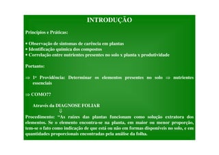 INTRODUÇÃO
Princípios e Práticas:
• Observação de sintomas de carência em plantas
• Identificação química dos compostos
• Correlação entre nutrientes presentes no solo x planta x produtividade
Portanto:
1a Providência: Determinar os elementos presentes no solo nutrientes
essenciais
COMO??
Através da DIAGNOSE FOLIAR
Procedimento: “As raízes das plantas funcionam como solução extratora dos
elementos. Se o elemento encontra-se na planta, em maior ou menor proporção,
tem-se o fato como indicação de que está ou não em formas disponíveis no solo, e em
quantidades proporcionais encontradas pela análise da folha.
 