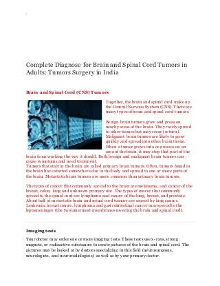 `
Complete Diagnose for Brain and Spinal Cord Tumors in
Adults: Tumors Surgery in India
Brain and Spinal Cord (CNS) Tumors
Together, the brain and spinal cord make up
the Central Nervous System (CNS). There are
many types of brain and spinal cord tumors.
Benign brain tumors grow and press on
nearby areas of the brain. They rarely spread
to other tissues but may recur (return).
Malignant brain tumors are likely to grow
quickly and spread into other brain tissue.
When a tumor grows into or presses on an
area of the brain, it may stop that part of the
brain from working the way it should. Both benign and malignant brain tumors can
cause symptoms and need treatment.
Tumors that start in the brain are called primary brain tumors. Often, tumors found in
the brain have started somewhere else in the body and spread to one or more parts of
the brain. Metastatic brain tumors are more common than primary brain tumors.
The types of cancer that commonly spread to the brain are melanoma, and cancer of the
breast, colon, lung and unknown primary site. The types of cancer that commonly
spread to the spinal cord are lymphoma and cancer of the lung, breast, and prostate.
About half of metastatic brain and spinal cord tumors are caused by lung cancer.
Leukemia, breast cancer, lymphoma and gastrointestinal cancer may spread to the
leptomeninges (the two innermost membranes covering the brain and spinal cord).
Imaging tests
Your doctor may order one or more imaging tests. These tests use x-rays, strong
magnets, or radioactive substances to create pictures of the brain and spinal cord. The
pictures may be looked at by doctors specializing in this field (neurosurgeons,
neurologists, and neuroradiologists) as well as by your primary doctor.
 