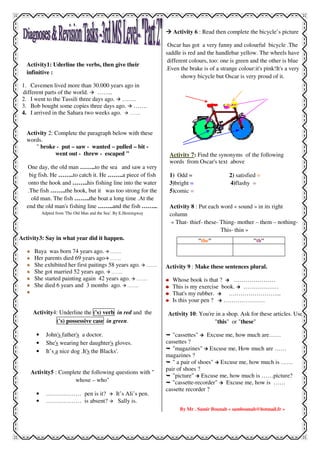 Activity1: Uderline the verbs, then give their
infinitive :
1. Cavemen lived more than 30.000 years ago in
different parts of the world. ……..
2. I went to the Tassili three days ago. …….
3. Bob bought some copies three days ago. …….
4. I arrived in the Sahara two weeks ago. ……..
Activity 2: Complete the paragraph below with these
words.
" broke - put – saw - wanted – pulled – bit -
went out - threw - escaped "
One day, the old man ……..to the sea and saw a very
big fish. He ……..to catch it. He ……..a piece of fish
onto the hook and ……..his fishing line into the water
.The fish ……..the hook, but it was too strong for the
old man. The fish ……..the boat a long time .At the
end the old man's fishing line ……..and the fish ……...
Adpted from 'The Old Man and the Sea'. By E.Hemingway
Activity3: Say in what year did it happen.
Baya was born 74 years ago. ……..
Her parents died 69 years ago ……..
She exhibited her first paitings 58 years ago. ……..
She got married 52 years ago. ……..
She started painting again 42 years ago. ……..
She died 6 years and 3 months ago. ……..
Activity4: Underline the ('s) verb in red and the
('s) possessive case in green.
• John's father's a doctor.
• She's wearing her daughter's gloves.
• It’s a nice dog .It's the Blacks'.
Activity5 : Complete the following questions with "
whose – who"
• ……………… pen is it? It’s Ali’s pen.
• ……………… is absent? Sally is.
Activity 6 : Read then complete the bicycle’s picture
Oscar has got a very funny and colourful bicycle .The
saddle is red and the handlebar yellow. The wheels have
different colours, too: one is green and the other is blue
.Even the brake is of a strange colour:it's pink!It's a very
showy bicycle but Oscar is very proud of it.
Activity 7: Find the synonyms of the following
words from Oscar's text above
1) Odd = 2) satisfied =
3)bright = 4)flashy =
5)comic =
Activity 8 : Put each word « sound » in its right
column
« That- thief- these- Thing- mother – them – nothing-
This- thin »
Activity 9 : Make these sentences plural.
Whose book is that ? …………………
This is my exercise book. ………………
That's my rubber. ……………………...
Is this your pen ? …………………
Activity 10: You're in a shop. Ask for these articles. Use
"this" or "these"
"cassettes" Excuse me, how much are……
cassettes ?
"magazines" Excuse me, How much are ……
magazines ?
" a pair of shoes" Excuse me, how much is ……
pair of shoes ?
"picture" Excuse me, how much is ……picture?
"cassette-recorder" Excuse me, how is ……
cassette recorder ?
By Mr . Samir Bounab « sambounab@hotmail.fr »
"the" "th"
 
