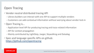 Copyright © 2018, Oracle and/or its affiliates. All rights reserved.
Open Tracing
• Vendor neutral distributed tracing API
– Library builders can interact with one API to support multiple vendors
– Customers can add contextual information without worrying about vendor lock-in
• Open Tracing is…
– Application level API for producing tracing and trace related information
– API for context propagation
– Mainly contributed by LightStep, Jaeger, Skywalking and Datadog
• Spec and language specific APIs on github:
https://github.com/opentracing
12
 