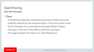 Copyright © 2018, Oracle and/or its affiliates. All rights reserved.
OpenTracing
• Trace
– A distributed operation, potentially spanning multiple processes
– Implicitly defined by the individual Spans in the trace (more soon)
– Can be thought of as a directed acyclic graph (DAG) of Spans
– The span in the root of the DAG is called the root Span
– The edges between the Spans are called References
13
Core API Concepts
 