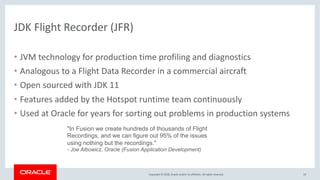 Copyright © 2018, Oracle and/or its affiliates. All rights reserved.
JDK Flight Recorder (JFR)
• JVM technology for production time profiling and diagnostics
• Analogous to a Flight Data Recorder in a commercial aircraft
• Open sourced with JDK 11
• Features added by the Hotspot runtime team continuously
• Used at Oracle for years for sorting out problems in production systems
19
"In Fusion we create hundreds of thousands of Flight
Recordings, and we can figure out 95% of the issues
using nothing but the recordings."
- Joe Albowicz, Oracle (Fusion Application Development)
 
