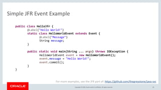 Copyright © 2018, Oracle and/or its affiliates. All rights reserved.
Simple JFR Event Example
20
For more examples, see the JFR part of: https://github.com/thegreystone/java-svc
public class HelloJfr {
@Label("Hello World!")
static class HelloWorldEvent extends Event {
@Label("Message")
String message;
}
public static void main(String ... args) throws IOException {
HelloWorldEvent event = new HelloWorldEvent();
event.message = "Hello World!";
event.commit();
}
}
 