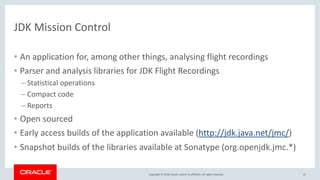 Copyright © 2018, Oracle and/or its affiliates. All rights reserved.
JDK Mission Control
• An application for, among other things, analysing flight recordings
• Parser and analysis libraries for JDK Flight Recordings
– Statistical operations
– Compact code
– Reports
• Open sourced
• Early access builds of the application available (http://jdk.java.net/jmc/)
• Snapshot builds of the libraries available at Sonatype (org.openjdk.jmc.*)
21
 
