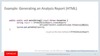 Copyright © 2018, Oracle and/or its affiliates. All rights reserved.
Example: Generating an Analysis Report (HTML)
22
public static void main(String[] args) throws Exception {
String report = JfrHtmlRulesReport.createReport(
JfrLoaderToolkit.loadEvents(new File(args[0])));
System.out.println(report);
}
For more examples, see the JMC part of: https://github.com/thegreystone/java-svc
- or just run the main method of JfrHtmlRulesReport
 
