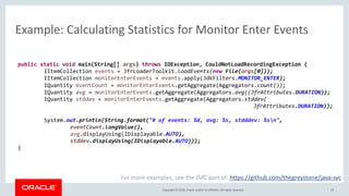 Copyright © 2018, Oracle and/or its affiliates. All rights reserved.
Example: Calculating Statistics for Monitor Enter Events
23
For more examples, see the JMC part of: https://github.com/thegreystone/java-svc
public static void main(String[] args) throws IOException, CouldNotLoadRecordingException {
IItemCollection events = JfrLoaderToolkit.loadEvents(new File(args[0]));
IItemCollection monitorEnterEvents = events.apply(JdkFilters.MONITOR_ENTER);
IQuantity eventCount = monitorEnterEvents.getAggregate(Aggregators.count());
IQuantity avg = monitorEnterEvents.getAggregate(Aggregators.avg((JfrAttributes.DURATION));
IQuantity stddev = monitorEnterEvents.getAggregate(Aggregators.stddev(
JfrAttributes.DURATION));
System.out.println(String.format("# of events: %d, avg: %s, stdddev: %sn",
eventCount.longValue(),
avg.displayUsing(IDisplayable.AUTO),
stddev.displayUsing(IDisplayable.AUTO)));
}
 