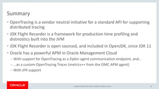 Copyright © 2018, Oracle and/or its affiliates. All rights reserved.
Summary
• OpenTracing is a vendor neutral initiative for a standard API for supporting
distributed tracing
• JDK Flight Recorder is a framework for production time profiling and
distnostics built into the JVM
• JDK Flight Recorder is open sourced, and included in OpenJDK, since JDK 11
• Oracle has a powerful APM in Oracle Management Cloud
– With support for OpenTracing as a Zipkin agent communication endpoint, and…
– …as a custom OpenTracing Tracer (metrics++ from the OMC APM agent)
– With JFR support
39
 
