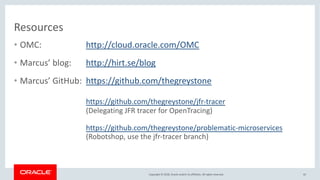 Copyright © 2018, Oracle and/or its affiliates. All rights reserved.
Resources
• OMC: http://cloud.oracle.com/OMC
• Marcus’ blog: http://hirt.se/blog
• Marcus’ GitHub: https://github.com/thegreystone
https://github.com/thegreystone/jfr-tracer
(Delegating JFR tracer for OpenTracing)
https://github.com/thegreystone/problematic-microservices
(Robotshop, use the jfr-tracer branch)
42
 