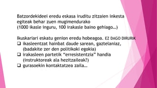 Batzordekideei eredu eskasa iruditu zitzaien inkesta
egiteak behar zuen mugimendurako
(1000 ikasle inguru, 100 irakasle baino gehiago…)
Ikuskariari eskatu genion eredu hobeagoa. EZ DAGO DIRURIK
 ikasleentzat hainbat daude sarean, gaztelaniaz,
(badakite zer den politikoki egokia)
 irakasleen partetik “erresistentzia” handia
(instruktoreak ala hezitzaileak?)
 gurasoekin kontaktatzea zaila…
 