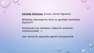 Kartelak behatzea. Erraza. Inoren laguntza.
Behaketa interesgarria inoiz ez garelako karteletan
fijatzen!!!
Institutuan oso zainduta ( bakarrik euskaraz,
instituzionalak…)
Ezer berezirik aipatzeko genero ikuspuntutik
 