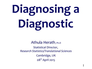 1
Diagnosing a
Diagnostic
Athula Herath, Ph.D
Statistical Director,
Research Statistics/Translational Sciences
Cambridge, UK
08th
April 2015
 