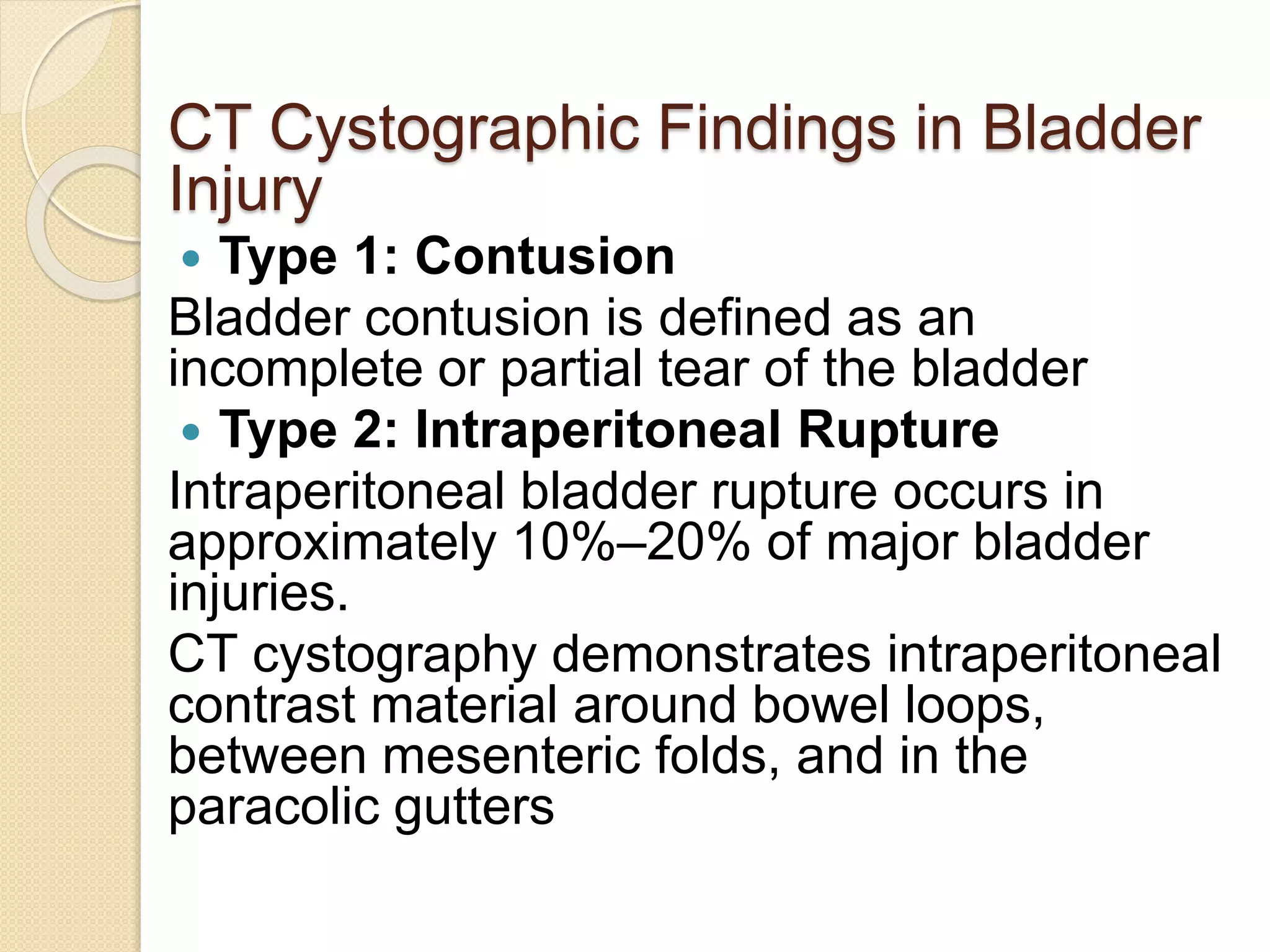 CT Cystographic Findings in Bladder
Injury
 Type 1: Contusion
Bladder contusion is defined as an
incomplete or partial tear of the bladder
 Type 2: Intraperitoneal Rupture
Intraperitoneal bladder rupture occurs in
approximately 10%–20% of major bladder
injuries.
CT cystography demonstrates intraperitoneal
contrast material around bowel loops,
between mesenteric folds, and in the
paracolic gutters
 