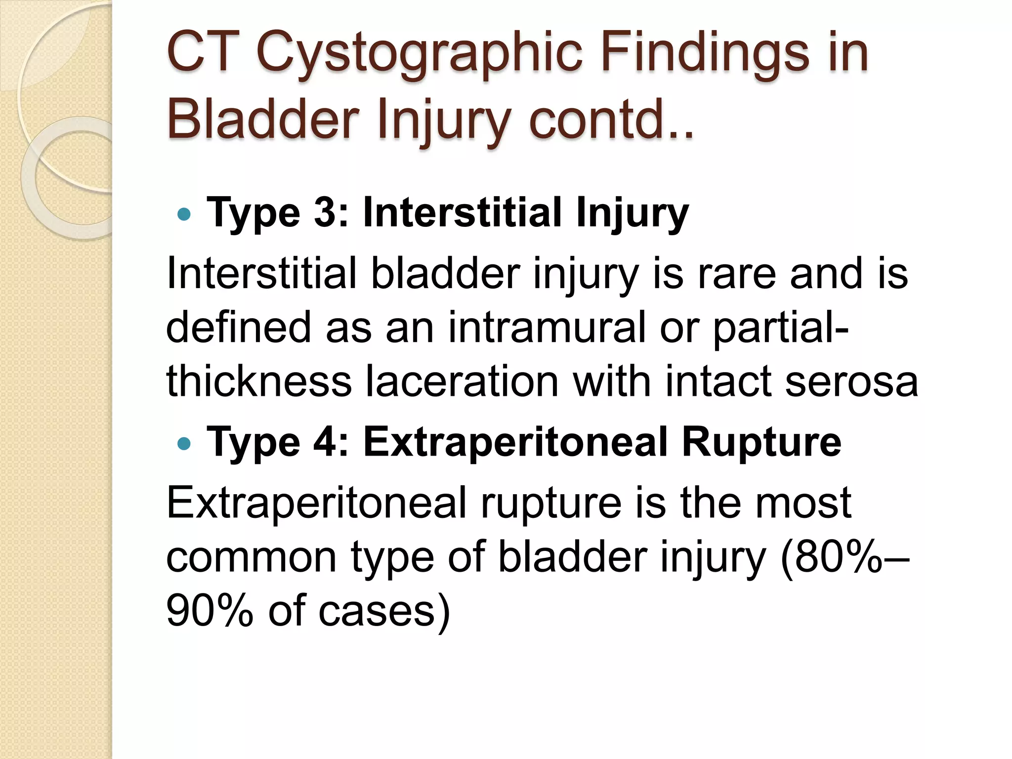 CT Cystographic Findings in
Bladder Injury contd..
 Type 3: Interstitial Injury
Interstitial bladder injury is rare and is
defined as an intramural or partial-
thickness laceration with intact serosa
 Type 4: Extraperitoneal Rupture
Extraperitoneal rupture is the most
common type of bladder injury (80%–
90% of cases)
 