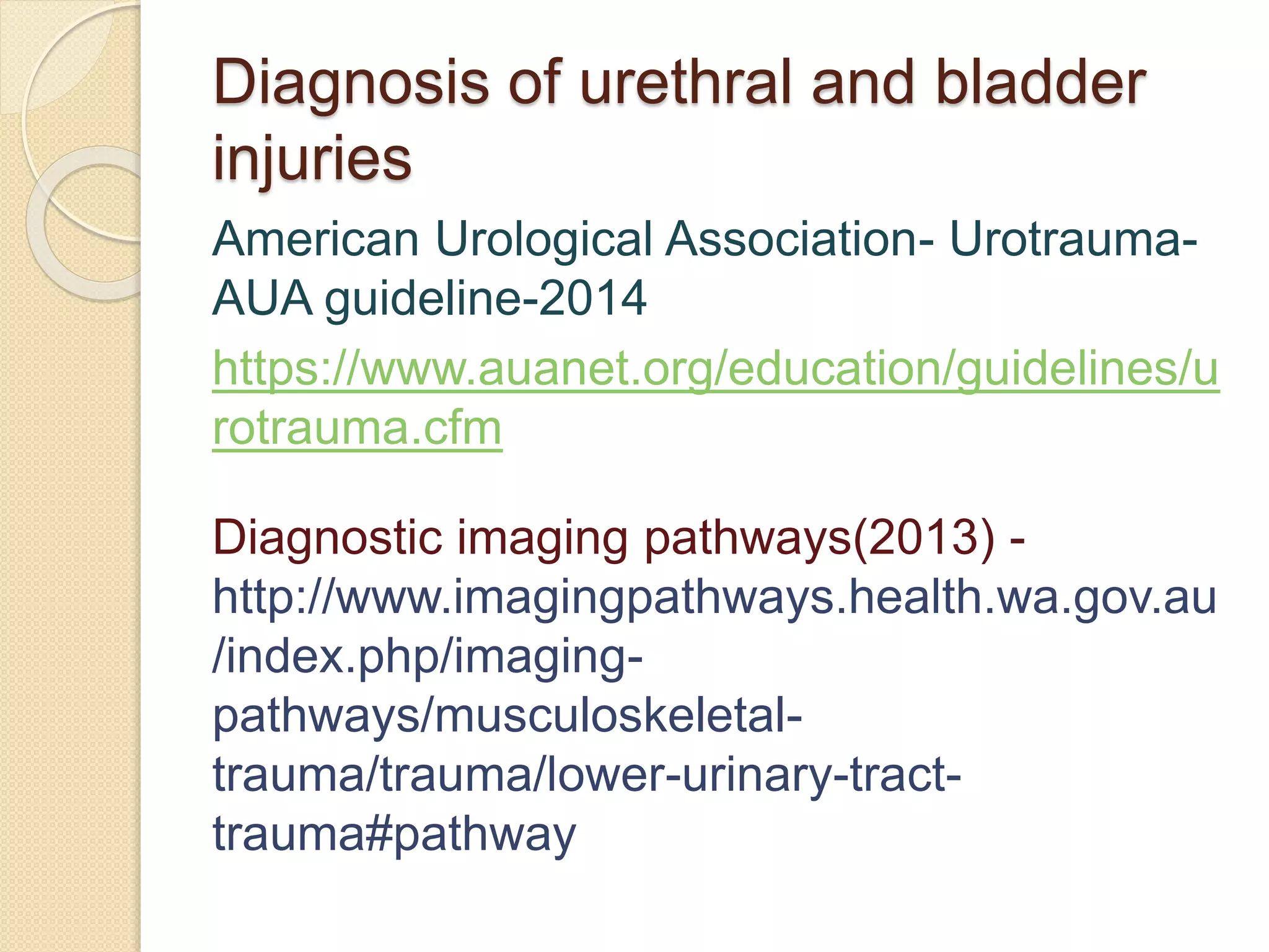 Diagnosis of urethral and bladder
injuries
American Urological Association- Urotrauma-
AUA guideline-2014
https://www.auanet.org/education/guidelines/u
rotrauma.cfm
Diagnostic imaging pathways(2013) -
http://www.imagingpathways.health.wa.gov.au
/index.php/imaging-
pathways/musculoskeletal-
trauma/trauma/lower-urinary-tract-
trauma#pathway
 