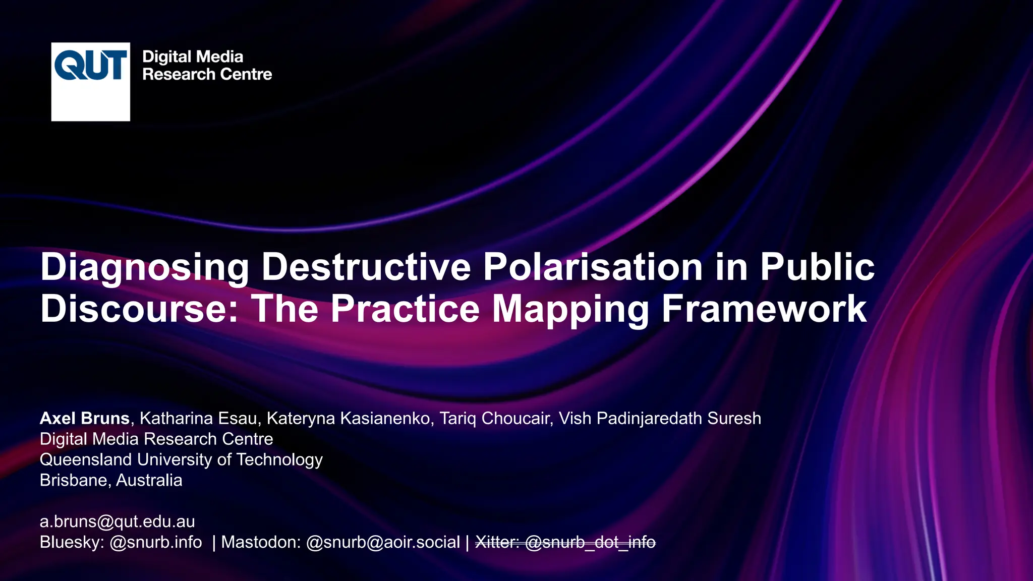 CRICOS No.00213J
Diagnosing Destructive Polarisation in Public
Discourse: The Practice Mapping Framework
Axel Bruns, Katharina Esau, Kateryna Kasianenko, Tariq Choucair, Vish Padinjaredath Suresh
Digital Media Research Centre
Queensland University of Technology
Brisbane, Australia
a.bruns@qut.edu.au
Bluesky: @snurb.info | Mastodon: @snurb@aoir.social | Xitter: @snurb_dot_info
 