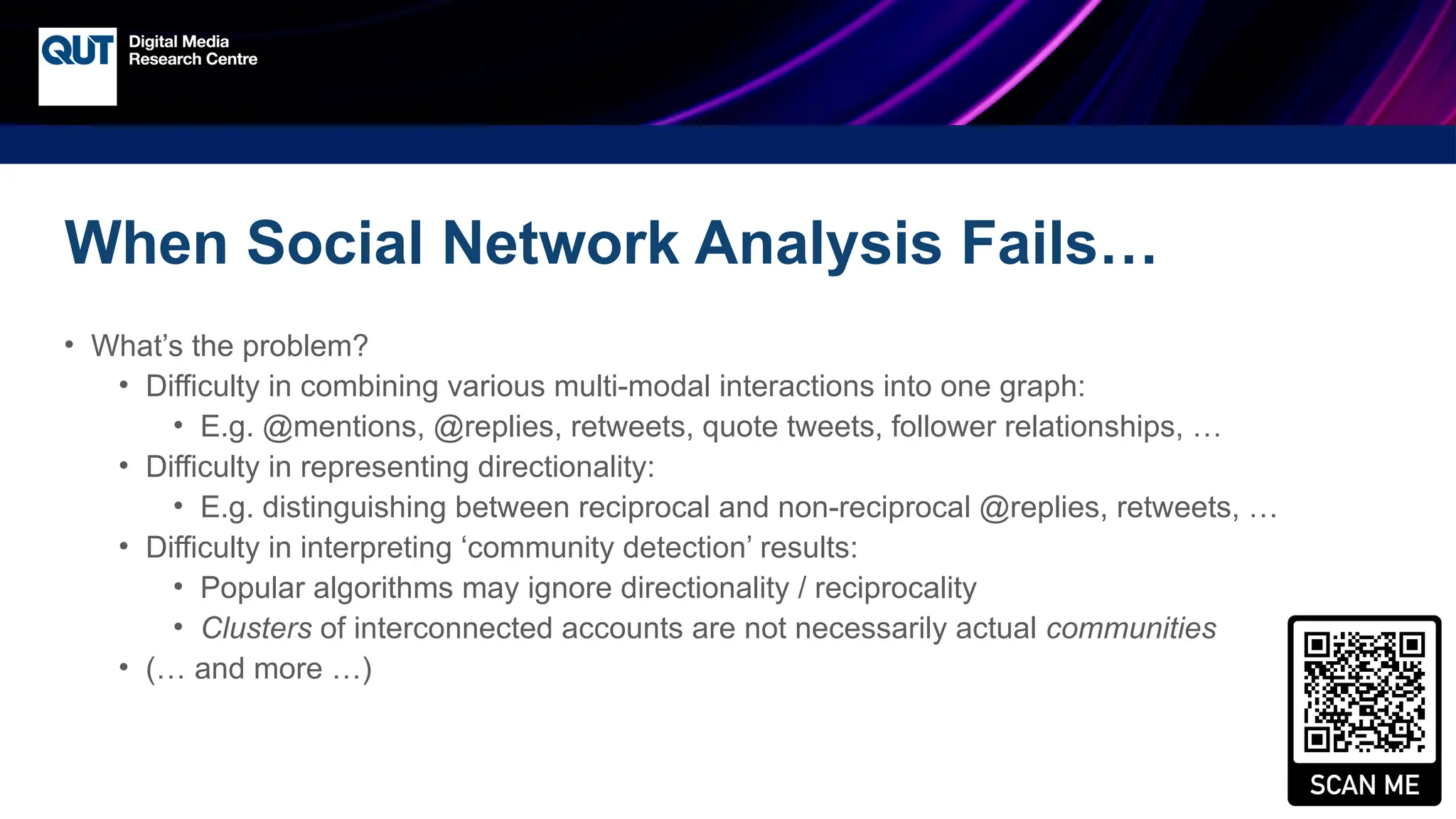 CRICOS No.00213J
When Social Network Analysis Fails…
• What’s the problem?
• Difficulty in combining various multi-modal interactions into one graph:
• E.g. @mentions, @replies, retweets, quote tweets, follower relationships, …
• Difficulty in representing directionality:
• E.g. distinguishing between reciprocal and non-reciprocal @replies, retweets, …
• Difficulty in interpreting ‘community detection’ results:
• Popular algorithms may ignore directionality / reciprocality
• Clusters of interconnected accounts are not necessarily actual communities
• (… and more …)
 