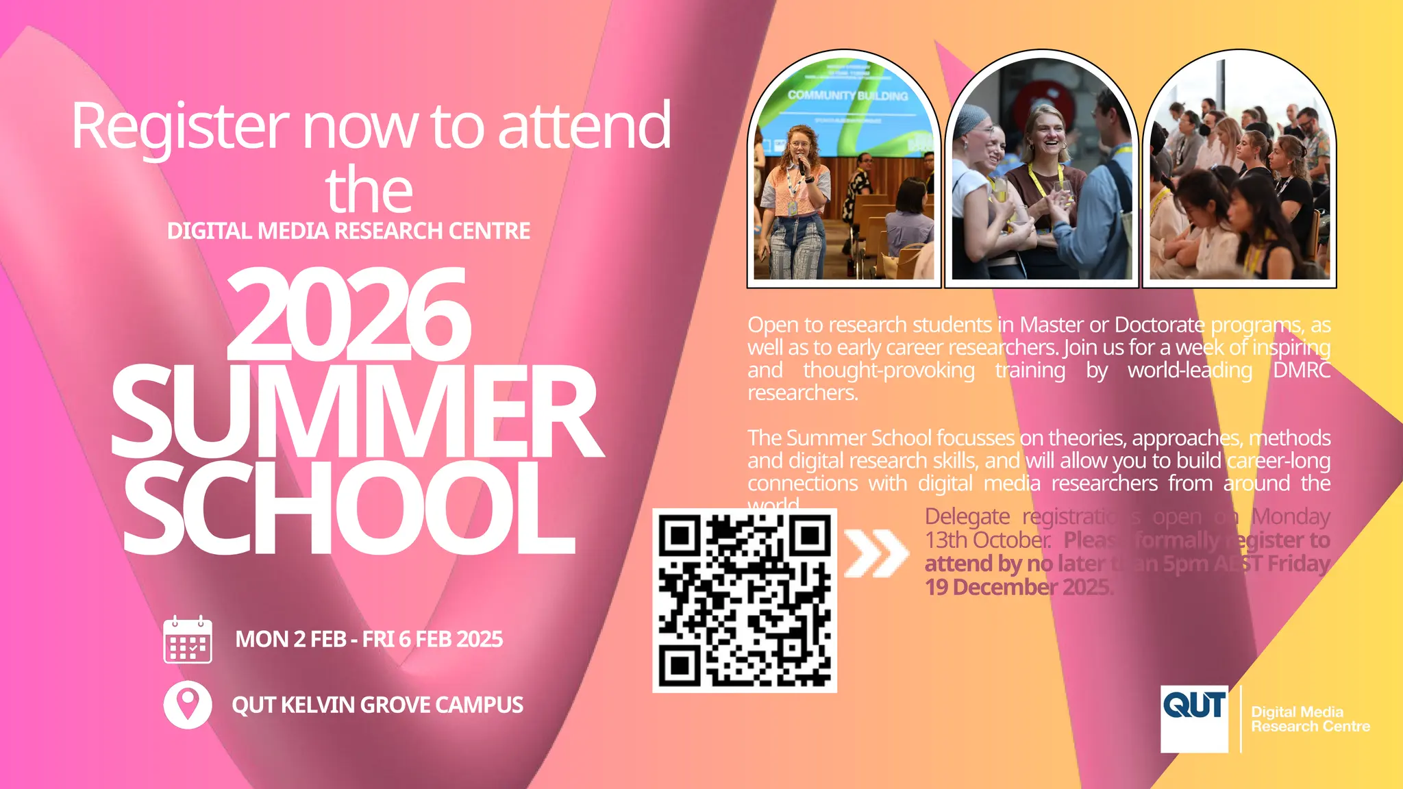 MON2FEB- FRI6FEB2025
QUTKELVINGROVECAMPUS
2026
SUMMER
SCHOOL
DIGITAL MEDIA RESEARCH CENTRE
Registernowtoattend
the
Open to research students in Master or Doctorate programs, as
well as to early career researchers. Join us for a week of inspiring
and thought-provoking training by world-leading DMRC
researchers.
The Summer School focusses on theories, approaches, methods
and digital research skills, and will allow you to build career-long
connections with digital media researchers from around the
world. Delegate registrations open on Monday
13th October
. Please formally register to
attendbynolaterthan5pm AESTFriday
19December2025.
 