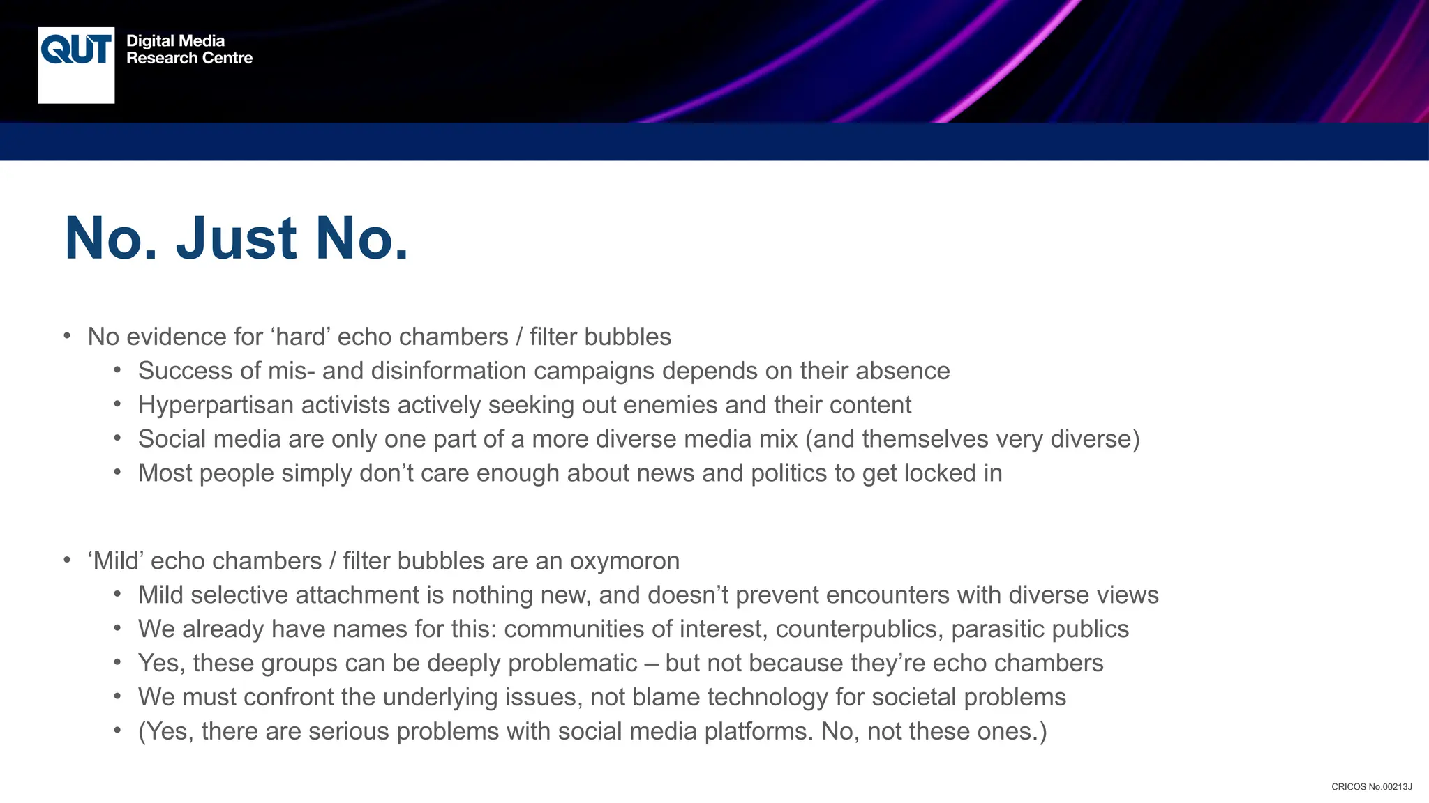 CRICOS No.00213J
No. Just No.
• No evidence for ‘hard’ echo chambers / filter bubbles
• Success of mis- and disinformation campaigns depends on their absence
• Hyperpartisan activists actively seeking out enemies and their content
• Social media are only one part of a more diverse media mix (and themselves very diverse)
• Most people simply don’t care enough about news and politics to get locked in
• ‘Mild’ echo chambers / filter bubbles are an oxymoron
• Mild selective attachment is nothing new, and doesn’t prevent encounters with diverse views
• We already have names for this: communities of interest, counterpublics, parasitic publics
• Yes, these groups can be deeply problematic – but not because they’re echo chambers
• We must confront the underlying issues, not blame technology for societal problems
• (Yes, there are serious problems with social media platforms. No, not these ones.)
 