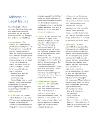 Addressing                             about a drug’s safety and efficacy
                                       profile and not off-label uses. It’s
                                                                               infringement may discourage
                                                                               creativity. When using existing

Legal Issues                           important to remember that even
                                       non-branded activities could
                                                                               online content, there are several
                                                                               rules that companies must
                                       easily be perceived as branded by       adhere to per Fair Use
Understanding the official             the FDA, especially if the drug is      legislation and other copyright
corporate digital and social media     the only one on the market for a
policies will help the review                                                  statutes. In the meantime,
                                       very specific treatment.
process for any new program.                                                   always remember trademarks
Below are several U.S. examples                                                and copyright on images, photos,
                                      • Privacy – AEs are often the first
that guidance should address.           roadblocks to digital health           music, and art must be licensed
                                        initiatives, but privacy should        or pre-authorized by the owner.
• Adverse Events – The                  actually be a bigger concern.
  number one concern among              Many PR and marketing                 • Transparency – Practices
  pharmaceutical companies are          professionals, as well as               designed to deceive people about
  the complexities involved with        consumers, ignore the “terms            the involvement of marketers via
  discovering adverse events            and conditions” of a public Web         online communication calls into
  (AEs) and reporting them to the       site. More often than not, those        question the issue of transparency.
  FDA. There are many tools and         terms clearly state                     This includes paying key opinion
  methodologies for monitoring          manufacturers are not allowed           leaders or patient advocates to
  the digital channels, but about       to engage in community forums,          promote therapies online without
  90% of the time adverse               chats or discussion boards. But         disclosing that they have been
  events discovered online do           what about monitoring?                  asked to represent the company,
  not meet the FDA’s criteria           Consumer/patient privacy is less        using fake identities to
  for a “reportable adverse             of an issue if the site is a public     impersonate consumers,
  event,” including:                    forum where members                     anonymously posting information
  - An identifiable reporter            voluntarily provide their private       on blogs and message boards,
  - Identifiable patient                information, but not on closed or       disobeying rules established by
  - Identifiable drug                   password-protected sites.               individual communities, spam
  - An identifiable adverse event                                               link-building, etc. Many marketers
The reality is most pharmaceutical    • Trademark and Copyright                 have attempted stealth marketing
companies are successfully              Protection – This is one of the         in the past and have been caught.
monitoring for market intelligence,     most basic legal issues                 Aspects of transparent
issues management and media             associated with online content,         communications include:
relations purposes.                     but it is often forgotten or             - Clearly identifying who
                                        unclear as to who owns                     you represent
• Fair Balance – The FDA has            consumer-generated media. The            - Being truthful and
  established clear guidance for        definition of what exactly “Fair           non-misleading
  DTC promotion and applying fair       Use” means is hotly debated and          - Responding based on factual
  balance to marketing and              remains a poignant issue in a              data or an established point of
  advertising programs to ensure        digital age where takedown                 view that is consistent with the
  the public receives information       notices and copyright                      products approved labeling




                                                      [4]
 