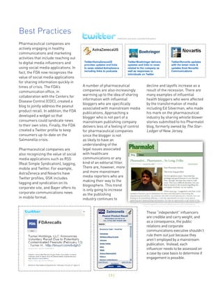 Best Practices
Pharmaceutical companies are
actively engaging in healthy
communications and marketing
activities that include reaching out
to digital media influencers and
using social media applications. In
fact, the FDA now recognizes the
value of social media applications
for sharing information quickly in
times of crisis. The FDA’s             A number of pharmaceutical              decline and layoffs increase as a
communication office, in               companies are also increasingly         result of the recession. There are
collaboration with the Centers for     warming up to the idea of sharing       many examples of influential
                                       information with influential            health bloggers who were affected
Disease Control (CDC), created a
                                       bloggers who are specifically           by the transformation of media
blog to jointly address the peanut
                                       associated with mainstream media        including Ed Silverman, who made
product recall. In addition, the FDA
                                       publications. Approaching a             his mark on the pharmaceutical
developed a widget so that             blogger who is not part of a            industry by sharing whistle blower
consumers could syndicate news         mainstream publishing company           stories submitted to his Pharmalot
to their own sites. Finally, the FDA   delivers less of a feeling of control   blog, formerly owned by The Star-
created a Twitter profile to keep      for pharmaceutical companies            Ledger of New Jersey.
consumers up-to-date on the            since the blogger is not
Salmonella crisis.                     as likely to have an
                                       understanding of the
Pharmaceutical companies are           legal issues associated
also recognizing the value of social   with healthcare
media applications such as RSS         communications or any
(Real Simple Syndication), tagging,    kind of an editorial filter.
mobile and Twitter. For example,       There are, however, more
AstraZeneca and Novartis have          and more mainstream
                                       media reporters who are
Twitter profiles, GSK includes
                                       making their way to the
tagging and syndication on its
                                       blogosphere. This trend
corporate site, and Bayer offers its
                                       is only going to increase
corporate communications news          as the publishing
in mobile format.                      industry continues to


                                                                               These “independent” influencers
                                                                               are credible and carry weight, and
                                                                               as a consequence, the public
                                                                               relations and corporate
                                                                               communications executive shouldn’t
                                                                               rule them out just because they
                                                                               aren’t employed by a mainstream
                                                                               publication. Instead, each
                                                                               influencer needs to be assessed on
                                                                               a case by case basis to determine if
                                                                               engagement is possible.



                                                       [5]
 