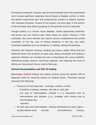 www.outsourcestrategies.com 918-221-7769
chiropractic treatment. Surgery may be recommended when the compressed
nerve causes significant weakness, loss of bowel or bladder control, or when
the patient experiences pain that progressively worsens or doesn't improve
with standard therapies. As part of the surgery, the bone spur or the portion
of the herniated disk (that is pressing on the pinched nerve) is removed.
Though sciatica is a chronic nerve disorder, timely appropriate treatment
and proper rest can improve pain within about six weeks. However, if left
untreated, this nerve disorder can lead to serious complications like partial
immobility of the leg, loss of feeling sensation in the leg, and other
functional disabilities such as limitations in walking, sitting and standing.
Activities like frequent twisting, bending and heavy weight lifting that put
additional strain and pressure on back area, being overweight and leading a
sedentary lifestyle can increase the risks of developing this nerve condition.
Maintaining proper posture, exercising regularly, and reducing the hours of
sitting can help prevent future sciatica flare-ups.
Clinical Documentation and ICD-10 Coding
Neurology medical billing and coding involves using the specific ICD-10
diagnosis codes for reporting sciatica on medical claims. Physicians should
document the following:
 Presence of lower back pain - lumbago, sciatica, or both
- If sciatica is present, indicate: left side or right side
- Any type of radiculopathy: indicate if it is associated with an
intervertebral disc disorder (i..e., lumbago with sciatica due to
intervertebral disc
disorder)
 All back pain and radiculopathy: indicate distribution by spine region -
occipto-atlanto-axial, cervical, cervicothoracic, thoracic,
 