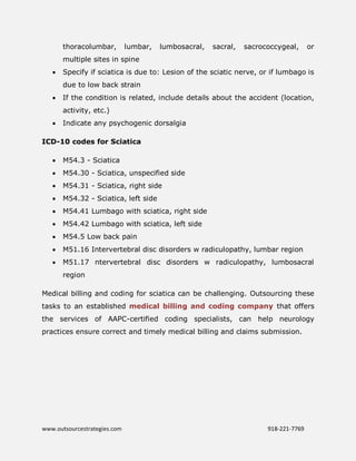 www.outsourcestrategies.com 918-221-7769
thoracolumbar, lumbar, lumbosacral, sacral, sacrococcygeal, or
multiple sites in spine
 Specify if sciatica is due to: Lesion of the sciatic nerve, or if lumbago is
due to low back strain
 If the condition is related, include details about the accident (location,
activity, etc.)
 Indicate any psychogenic dorsalgia
ICD-10 codes for Sciatica
 M54.3 - Sciatica
 M54.30 - Sciatica, unspecified side
 M54.31 - Sciatica, right side
 M54.32 - Sciatica, left side
 M54.41 Lumbago with sciatica, right side
 M54.42 Lumbago with sciatica, left side
 M54.5 Low back pain
 M51.16 Intervertebral disc disorders w radiculopathy, lumbar region
 M51.17 ntervertebral disc disorders w radiculopathy, lumbosacral
region
Medical billing and coding for sciatica can be challenging. Outsourcing these
tasks to an established medical billing and coding company that offers
the services of AAPC-certified coding specialists, can help neurology
practices ensure correct and timely medical billing and claims submission.
 