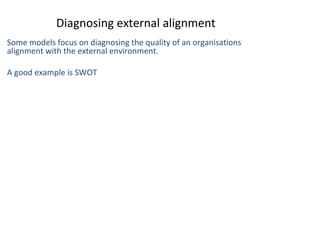 Diagnosing external alignment
Some models focus on diagnosing the quality of an organisations
alignment with the external environment.
A good example is SWOT

THE THEORY & PRACTICE OF CHANGE MANAGEMENT 3rd Edition, John Hayes, Palgrave, 2010

1

 